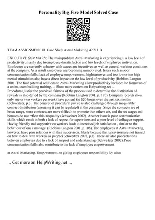 Personality Big Five Model Solved Case
TEAM ASSIGNMENT #1: Case Study Astral Marketing 42.211 B
EXECUTIVE SUMMARY: The main problem Astral Marketing is experiencing is a low level of
productivity, mainly due to employee dissatisfaction and low levels of employee motivation.
Employees are currently unhappy with wages and incentives, as well as general working conditions
at the company. As a result, employees are becoming unmotivated. Issues such as poor
communication skills, lack of employee empowerment, high turnover, and too low or too high
mental stimulation also have a direct impact on the low level of productivity (Robbins Langton
2001) The four potential solutions to Astral Marketing s low productivity include: the formation of
a union, team building training, ... Show more content on Helpwriting.net ...
Procedural justice the perceived fairness of the process used to determine the distribution of
rewards is also defied by the company (Robbins Langton 2001, p. 170). Company records show
only one or two workers per week (have gotten) the $20 bonus over the past six months
(Schweitzer, p.3). The concept of procedural justice is also challenged through inequitable
contract distribution (assuming it can be regulated) at the company. Since the contracts are of
broad range, some contracts are more difficult to promote than others are, and the set wages and
bonuses do not reflect this inequality (Schweitzer 2002). Another issue is poor communication
skills, which result in both a lack of respect for supervisors and a poor level of colleague support.
Having friendly and supportive co workers leads to increased job satisfaction , similar to the
behaviour of one s manager (Robbins Langton 2001, p.108). The employees at Astral Marketing,
however, have poor relations with their supervisors, likely because the supervisors are not trained
on how to deal with workers as people (Schweitzer 2002, p.1). There are also poor relations
between employees due to a lack of support and understanding (Schweitzer 2002). Poor
communication skills also contribute to the lack of employee empowerment
at Astral Marketing. Empowerment, or giving employees responsibility for what
... Get more on HelpWriting.net ...
 