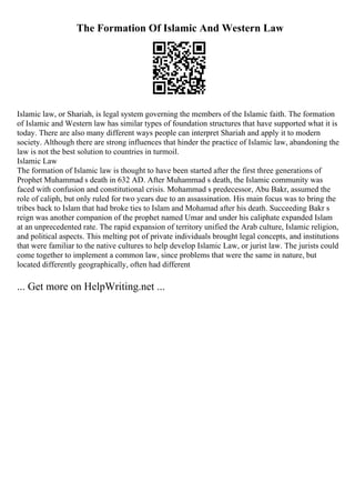 The Formation Of Islamic And Western Law
Islamic law, or Shariah, is legal system governing the members of the Islamic faith. The formation
of Islamic and Western law has similar types of foundation structures that have supported what it is
today. There are also many different ways people can interpret Shariah and apply it to modern
society. Although there are strong influences that hinder the practice of Islamic law, abandoning the
law is not the best solution to countries in turmoil.
Islamic Law
The formation of Islamic law is thought to have been started after the first three generations of
Prophet Muhammad s death in 632 AD. After Muhammad s death, the Islamic community was
faced with confusion and constitutional crisis. Mohammad s predecessor, Abu Bakr, assumed the
role of caliph, but only ruled for two years due to an assassination. His main focus was to bring the
tribes back to Islam that had broke ties to Islam and Mohamad after his death. Succeeding Bakr s
reign was another companion of the prophet named Umar and under his caliphate expanded Islam
at an unprecedented rate. The rapid expansion of territory unified the Arab culture, Islamic religion,
and political aspects. This melting pot of private individuals brought legal concepts, and institutions
that were familiar to the native cultures to help develop Islamic Law, or jurist law. The jurists could
come together to implement a common law, since problems that were the same in nature, but
located differently geographically, often had different
... Get more on HelpWriting.net ...
 
