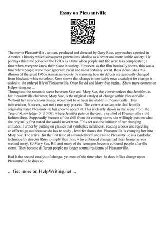 Essay on Pleasantville
The movie Pleasantville , written, produced and directed by Gary Ross, approaches a period in
America s history which subsequent generations idealise as a better and more stable society. He
portrays this time period of the 1950s as a time when people and life were less complicated; a
time when everyone knew their place in society. However, as the film ironically shows, this was a
time when people were more ignorant, racist and most certainly sexist. Ross demolishes this
illusion of the great 1950s American society by showing how its defects are gradually changed
from blackand white to colour. Ross shows that change is inevitable once a catalyst for change is
added to the ordered life of Pleasantville. Once David and Mary Sue begin... Show more content on
Helpwriting.net ...
Throughout the romantic scene between Skip and Mary Sue, the viewer notices that Jennifer, as
her Pleasantville character, Mary Sue, is the original catalyst of change within Pleasantville .
Without her intervention change would not have been inevitable in Pleasantville . This
intervention, however, was not a one way process. The viewer also can note that Jennifer
originally hated Pleasantville but grew to accept it. This is clearly shown in the scene From the
Tree of Knowledge (01:10:00), where Jennifer puts on the coat, a symbol of Pleasantville s old
fashion dress. Supposedly because of the chill from the coming storm, she willingly puts on what
she originally first stated she would never wear. This act was the initiator of her changing
attitudes. Further by putting on glasses that symbolize nerdiness , reading a book and rejecting
an offer to go out because she has to study , Jennifer shows that Pleasantville is changing her into
Mary Sue. The arrival for the first time of a thunderstorm and rain to Pleasantville is a symbolic
technique by director Ross to imply that those who embraced change had their former selves
washed away. So Mary Sue, Bill and many of the teenagers become coloured people after the
storm. They become different people no longer normal residents of Pleasantville.
Bud is the second catalyst of change, yet most of the time when he does inflict change upon
Pleasantville he does so
... Get more on HelpWriting.net ...
 