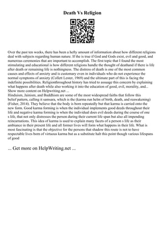 Death Vs Religion
Over the past ten weeks, there has been a hefty amount of information about how different religions
deal with subjects regarding human nature. If the is true if God and Gods exist, evil and good, and
numerous ceremonies that are important to accomplish. The first topic that I found the most
stimulating and educational is how different religions handle the thought of deathand if there is life
after death or remaining life is nothingness. The distress of death is one of the most common
causes and effects of anxiety and is customary even in individuals who do not experience the
normal symptoms of anxiety (Collett Lester, 1969) and the ultimate part of this is facing the
indefinite possibilities. Religionthroughout history has tried to assuage this concern by explaining
what happens after death while also working it into the education of good, evil, morality, and...
Show more content on Helpwriting.net ...
Hinduism, Jainism, and Buddhism are some of the most widespread faiths that follow this
belief pattern, calling it samsara, which is the (karma run helm of birth, death, and reawakening)
(Fisher, 2014). They believe that the body is born repeatedly but that karma is carried onto the
new form. Good karma forming is when the individual implements good deeds throughout their
life and negative karma forming is when the individual does evil deeds during the course of one
s life, that not only distresses the person during their current life span but also all impending
reincarnations. This idea of karma is used to explain many facets of a person s life as their
ambiance in their present life and all former lives will form what happens in their life. What is
most fascinating is that the objective for the persons that shadow this route is not to have
respectable lives born of virtuous karma but as a substitute halt this point though various lifespans
of good
... Get more on HelpWriting.net ...
 