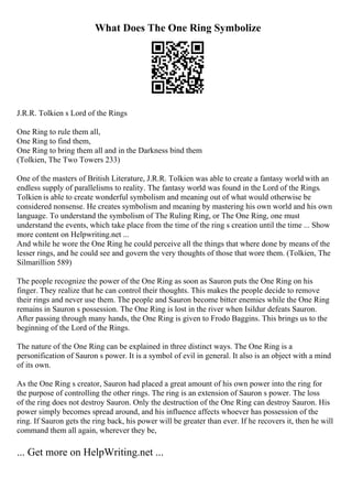 What Does The One Ring Symbolize
J.R.R. Tolkien s Lord of the Rings
One Ring to rule them all,
One Ring to find them,
One Ring to bring them all and in the Darkness bind them
(Tolkien, The Two Towers 233)
One of the masters of British Literature, J.R.R. Tolkien was able to create a fantasy world with an
endless supply of parallelisms to reality. The fantasy world was found in the Lord of the Rings.
Tolkien is able to create wonderful symbolism and meaning out of what would otherwise be
considered nonsense. He creates symbolism and meaning by mastering his own world and his own
language. To understand the symbolism of The Ruling Ring, or The One Ring, one must
understand the events, which take place from the time of the ring s creation until the time ... Show
more content on Helpwriting.net ...
And while he wore the One Ring he could perceive all the things that where done by means of the
lesser rings, and he could see and govern the very thoughts of those that wore them. (Tolkien, The
Silmarillion 589)
The people recognize the power of the One Ring as soon as Sauron puts the One Ring on his
finger. They realize that he can control their thoughts. This makes the people decide to remove
their rings and never use them. The people and Sauron become bitter enemies while the One Ring
remains in Sauron s possession. The One Ring is lost in the river when Isildur defeats Sauron.
After passing through many hands, the One Ring is given to Frodo Baggins. This brings us to the
beginning of the Lord of the Rings.
The nature of the One Ring can be explained in three distinct ways. The One Ring is a
personification of Sauron s power. It is a symbol of evil in general. It also is an object with a mind
of its own.
As the One Ring s creator, Sauron had placed a great amount of his own power into the ring for
the purpose of controlling the other rings. The ring is an extension of Sauron s power. The loss
of the ring does not destroy Sauron. Only the destruction of the One Ring can destroy Sauron. His
power simply becomes spread around, and his influence affects whoever has possession of the
ring. If Sauron gets the ring back, his power will be greater than ever. If he recovers it, then he will
command them all again, wherever they be,
... Get more on HelpWriting.net ...
 