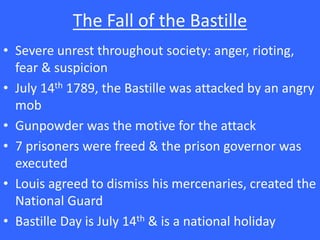 The Fall of the Bastille
• Severe unrest throughout society: anger, rioting,
fear & suspicion
• July 14th 1789, the Bastille was attacked by an angry
mob
• Gunpowder was the motive for the attack
• 7 prisoners were freed & the prison governor was
executed
• Louis agreed to dismiss his mercenaries, created the
National Guard
• Bastille Day is July 14th & is a national holiday
 