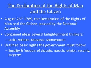 The Declaration of the Rights of Man
and the Citizen
• August 26th 1789, the Declaration of the Rights of
Man and the Citizen, passed by the National
Assembly
• Contained ideas several Enlightenment thinkers:
– Locke, Voltaire, Rousseau, Montesquieu
• Outlined basic rights the government must follow
– Equality & freedom of thought, speech, religion, security,
property
 