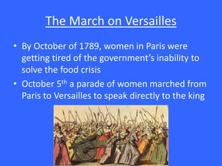 The March on Versailles
• By October of 1789, women in Paris were
getting tired of the government’s inability to
solve the food crisis
• October 5th a parade of women marched from
Paris to Versailles to speak directly to the king
 
