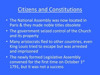 Citizens and Constitutions
• The National Assembly was now located in
Paris & they made noble titles obsolete
• The government seized control of the Church
and its property
• Many aristocrats fled to other countries, even
King Louis tried to escape but was arrested
and imprisoned
• The newly formed Legislative Assembly
convened for the first time on October 1st
1791, but it was not a success
 