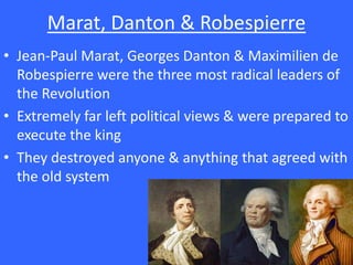 Marat, Danton & Robespierre
• Jean-Paul Marat, Georges Danton & Maximilien de
Robespierre were the three most radical leaders of
the Revolution
• Extremely far left political views & were prepared to
execute the king
• They destroyed anyone & anything that agreed with
the old system
 
