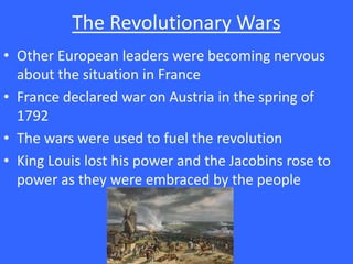 The Revolutionary Wars
• Other European leaders were becoming nervous
about the situation in France
• France declared war on Austria in the spring of
1792
• The wars were used to fuel the revolution
• King Louis lost his power and the Jacobins rose to
power as they were embraced by the people
 