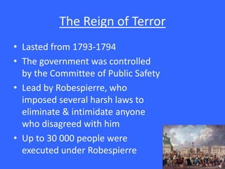 The Reign of Terror
• Lasted from 1793-1794
• The government was controlled
by the Committee of Public Safety
• Lead by Robespierre, who
imposed several harsh laws to
eliminate & intimidate anyone
who disagreed with him
• Up to 30 000 people were
executed under Robespierre
 