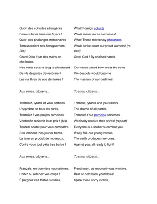 Quoi ! des cohortes étrangères           What! Foreign cohorts
Feraient la loi dans nos foyers !        Would make law in our homes!
Quoi ! ces phalanges mercenaires         What! These mercenary phalanxes
Terrasseraient nos fiers guerriers !     Would strike down our proud warriors! (re-
(bis)                                    peat)
Grand Dieu ! par des mains en-           Great God ! By chained hands
cha î n ées
Nos fronts sous le joug se ploieraient   Our heads would bow under the yoke
De vils despotes deviendraient           Vile despots would become
Les ma î tres de nos destinées !         The masters of our destinies!


Aux armes, citoyens...                   To arms, citizens...


Tremblez, tyrans et vous perfides        Tremble, tyrants and you traitors
L'opprobre de tous les partis,           The shame of all parties,
Tremblez ! vos projets parricides        Tremble! Your parricidal schemes
Vont enfin recevoir leurs prix ! (bis)   Will finally receive their prizes! (repeat)
Tout est soldat pour vous combattre,     Everyone is a soldier to combat you
S'ils tombent, nos jeunes héros,         If they fall, our young heroes,
La terre en produit de nouveaux,         The earth produces new ones,
Contre vous tout prêts à se battre !     Against you, all ready to fight!


Aux armes, citoyens...                   To arms, citizens...


Français, en guerriers magnanimes,       Frenchmen, as magnanimous warriors,
Portez ou retenez vos coups !            Bear or hold back your blows!
É pargnez ces tristes victimes,          Spare these sorry victims,
 
