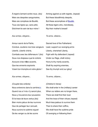 À regret s'armant contre nous. (bis)    Arming against us with regrets. (repeat)
Mais ces despotes sanguinaires,         But these bloodthirsty despots,
Mais ces complices de Bouillé,          But these accomplices of Bouillé,
Tous ces tigres qui, sans pitié,        All these tigers who, mercilessly,
Déchirent le sein de leur mère !        Rip their mother's breast!


Aux armes, citoyens...                  To arms, citizens...


Amour sacré de la Patrie,               Sacred love of the Fatherland,
Conduis, soutiens nos bras vengeurs     Lead, support our avenging arms
Liberté, Liberté chérie,                Liberty, cherished Liberty,
Combats avec tes défenseurs ! (bis)     Fight with thy defenders! (repeat)
Sous nos drapeaux que la victoire       Under our flags, shall victory
Accoure à tes mâles accents,            Hurry to thy manly accents,
Que tes ennemis expirants               Shall thy expiring enemies,
Voient ton triomphe et notre gloire !   See thy triumph and our glory!


Aux armes, citoyens...                  To arms, citizens...


(Couplet des enfants)                   (Children's Verse)
Nous entrerons dans la carrière[3]      We shall enter in the (military) career
Quand nos a î n és n'y seront plus,     When our elders are no longer there,
Nous y trouverons leur poussière        There we shall find their dust
Et la trace de leurs vertus (bis)       And the trace of their virtues (repeat)
Bien moins jaloux de leur survivre      Much less jealous to survive them
Que de partager leur cercueil,          Than to share their coffins,
Nous aurons le sublime orgueil          We shall have the sublime pride
De les venger ou de les suivre          Of avenging or following them
 