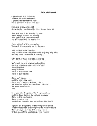 Poor Old Marat

4 years after the revolution
and the old kings execution
4 years after remember how
those portia took their final bow

String up every aristocrat
Out with the priests and let then live on their fat

Four years after we started fighting
Marat keeps up with his writing
Four years after the bastille fell
He still recalls the old battle yell

Down with all of the ruling class
Throw all the generals out on their ass

Why do they have the gold
Why do they have the power why why why why why
Do they have the friends at the top

Why do they have the jobs at the top

We've got nothing always had nothing
Nothing but holes and millions of them
Living in holes
Dying in holes
Holes in our bellies and
Holes in our clothes

Marat we're poor
And the poor stay poor
Marat don't make us wait any more
We want our rights and we don't care how
We want a revolution
Now

Four years he fought and he fought unafraid
Sniffing down traitors by traitors betrayed
Marat in the courtroom
Marat underground
Sometimes the otter and sometimes the hound

Fighting all the gentry and fighting every priest
The business man the bourgeois the military beast
Marat always ready to stifle every scheme
Of the sons of the ass licking dying regime
 
