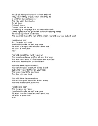We've got new generals our leaders are new
They sit and they argue and all that they do
is sell their own colleagues
And ride upon their backs
Or jail them
Or break them
Or give them all the ax
Screaming in language that no one understand
Of the rights that we grab with our own bleeding hands
When we wiped out the bosses
And stormed threw the wall of the prison you told us would outlast us all

Marat we're poor
And the poor stay poor
Marat don't make us wait any more.
We want our rights and we don't care how
We want a revolution
Now

Poor old marat they hunt you down
The bloodhounds are sniffing all over the town
Just yesterday your printing press was smashed
Now their asking your home address

Poor old Marat in you we trust
You work till your eyes turn as red a rust
But while you write their on your track
The boots mount the staircase
The doors thrown back

Poor old Marat in you we trust
You work till your eyes turn as red a rust
Poor old marat we trust in you

Marat we're poor
And the poor stay poor
Marat don't make us wait any more
We want our rights and we don't care how
We want a revolution
Now
 