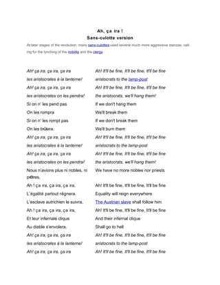 Ah, ç a ira !
                                        Sans-culotte version
At later stages of the revolution, many sans-culottes used several much more aggressive stanzas, call-
ing for the lynching of the nobility and the clergy.




Ah! ça ira, ça ira, ça ira                    Ah! It'll be fine, It'll be fine, It'll be fine
les aristocrates à la lanterne!               aristocrats to the lamp-post
Ah! ça ira, ça ira, ça ira                    Ah! It'll be fine, It'll be fine, It'll be fine
les aristocrates on les pendra!               the aristocrats, we'll hang them!
Si on n’ les pend pas                         If we don't hang them
On les rompra                                 We'll break them
Si on n’ les rompt pas                        If we don't break them
On les brûlera.                               We'll burn them
Ah! ça ira, ça ira, ça ira                    Ah! It'll be fine, It'll be fine, It'll be fine
les aristocrates à la lanterne!               aristocrats to the lamp-post
Ah! ça ira, ça ira, ça ira                    Ah! It'll be fine, It'll be fine, It'll be fine
les aristocrates on les pendra!               the aristocrats, we'll hang them!
Nous n’avions plus ni nobles, ni              We have no more nobles nor priests
prêtres,
Ah ! ça ira, ça ira, ça ira,                  Ah! It'll be fine, It'll be fine, It'll be fine
L’égalité partout régnera.                    Equality will reign everywhere
L’esclave autrichien le suivra,               The Austrian slave shall follow him
Ah ! ça ira, ça ira, ça ira,                  Ah! It'll be fine, It'll be fine, It'll be fine
Et leur infernale clique                      And their infernal clique
Au diable s’envolera.                         Shall go to hell
Ah! ça ira, ça ira, ça ira                    Ah! It'll be fine, It'll be fine, It'll be fine
les aristocrates à la lanterne!               aristocrats to the lamp-post
Ah! ça ira, ça ira, ça ira                    Ah! It'll be fine, It'll be fine, It'll be fine
 