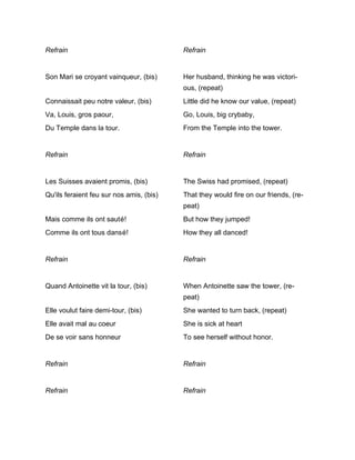 Refrain                                   Refrain


Son Mari se croyant vainqueur, (bis)      Her husband, thinking he was victori-
                                          ous, (repeat)
Connaissait peu notre valeur, (bis)       Little did he know our value, (repeat)
Va, Louis, gros paour,                    Go, Louis, big crybaby,
Du Temple dans la tour.                   From the Temple into the tower.


Refrain                                   Refrain


Les Suisses avaient promis, (bis)         The Swiss had promised, (repeat)
Qu'ils feraient feu sur nos amis, (bis)   That they would fire on our friends, (re-
                                          peat)
Mais comme ils ont sauté!                 But how they jumped!
Comme ils ont tous dansé!                 How they all danced!


Refrain                                   Refrain


Quand Antoinette vit la tour, (bis)       When Antoinette saw the tower, (re-
                                          peat)
Elle voulut faire demi-tour, (bis)        She wanted to turn back, (repeat)
Elle avait mal au coeur                   She is sick at heart
De se voir sans honneur                   To see herself without honor.


Refrain                                   Refrain


Refrain                                   Refrain
 