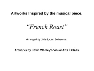 Artworks Inspired by the musical piece,
“French Roast”
Arranged by Julie Lyonn Leiberman
Artworks by Kevin Whitley's Visual Arts II Class
 