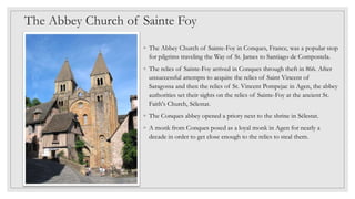 The Abbey Church of Sainte Foy
◦ The Abbey Church of Sainte-Foy in Conques, France, was a popular stop
for pilgrims traveling the Way of St. James to Santiago de Compostela.
◦ The relics of Sainte-Foy arrived in Conques through theft in 866. After
unsuccessful attempts to acquire the relics of Saint Vincent of
Saragossa and then the relics of St. Vincent Pompejac in Agen, the abbey
authorities set their sights on the relics of Sainte-Foy at the ancient St.
Faith's Church, Sélestat.
◦ The Conques abbey opened a priory next to the shrine in Sélestat.
◦ A monk from Conques posed as a loyal monk in Agen for nearly a
decade in order to get close enough to the relics to steal them.
 