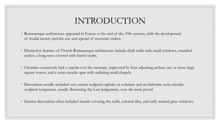 INTRODUCTION
◦ Romanesque architecture appeared in France at the end of the 10th century, with the development
of feudal society and the rise and spread of monastic orders.
◦ Distinctive features of French Romanesque architecture include thick walls with small windows, rounded
arches; a long nave covered with barrel vaults.
◦ Churches commonly had a cupola over the transept, supported by four adjoining arches; one or more large
square towers, and a semi-circular apse with radiating small chapels.
◦ Decoration usually included very ornate sculpted capitals on columns and an elaborate semi-circular
sculpted tympanum, usually illustrating the Last Judgement, over the main portal.
◦ Interior decoration often included murals covering the walls, colored tiles, and early stained glass windows.
 
