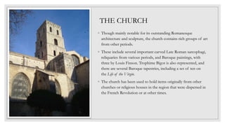 ◦ Though mainly notable for its outstanding Romanesque
architecture and sculpture, the church contains rich groups of art
from other periods.
◦ These include several important carved Late Roman sarcophagi,
reliquaries from various periods, and Baroque paintings, with
three by Louis Finson. Trophime Bigot is also represented, and
there are several Baroque tapestries, including a set of ten on
the Life of the Virgin.
◦ The church has been used to hold items originally from other
churches or religious houses in the region that were dispersed in
the French Revolution or at other times.
THE CHURCH
 