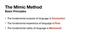 The Mimic Method
Basic Principles
• The fundamental purpose of language is Connection
• The fundamental experience of language is Flow

• The fundamental reality of language is Movement
 