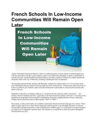 French Schools In Low-Income
Communities Will Remain Open
Later
As part of President Emmanuel Macron’s effort to combat inequality, French schools in disadvantaged areas
will stay open later in the day to give students a space to do homework, participate in sports, or participate in
cultural activities. French President Emmanuel Macron unveiled a number of initiatives to reduce educational
inequality while in the city of Marseille, including extending the hours of operation.
The president announced that, starting with Marseille, collèges (for students aged 11 to 15) in priority areas—
areas identified by the government as having relatively lower income levels—would remain open from 8 am to
6 pm in an effort to give students a place to do their homework or participate in extracurricular activities like
sports or the arts.
Inequality in education, according to Macron, is “created in the time when the child is sent home” — for
instance, between students who have a quiet place to do their homework and those who don’t. According to the
president, the programme will eventually be expanded to all priority neighbourhoods in France, impacting
collèges that are prioritised and are abbreviated as “REP” or “REP+.”
Periscolaire, or after-school clubs, are available at elementary french schools for kids ages six to eleven. These
clubs are open until seven o’clock and are frequently used by parents as an affordable alternative to daycare.
The president said that maternelles, a type of preschool for children ages 3-6, would begin to accept youngsters
as young as two in Marseille’s priority areas. The intention is to extend this to other key regions throughout
French territory by 2027.
 