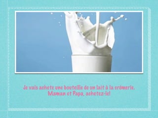 Je vais achete une bouteille de un lait à la crémerie.
           Maman et Papa, achetez-le!
 