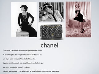 chanel
-En 1950, Chanel a introduit la petite robe noire.
Il montre plus de corps silhouettes flatteuses et
un style plus sensuel. Gabrielle Chanel a
également introduit les sacs Chanel enchaînés qui
est très populaire jusqu'à ce jour.
- Dans les années 1950, elle était le plus influent concepteur française.

 