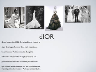 dIOR
-Dans les années 1950, Christian Dior a changé le
style de chaque femme. Dior était inspiré par
l'architecture Parisienne qui a changé la
silhouette structurelle du style classique. De
grandes robes de bal à un chiffre plus détendu
que revenir à des robes de bal. Il a également été
inspiré par les lumières de Paris qui ont conduit à

 