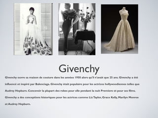 Givenchy
Givenchy ouvre sa maison de couture dans les années 1950 alors qu'il n'avait que 25 ans. Givenchy a été
influencé et inspiré par Balenciaga. Givenchy était populaire pour les actrices hollywoodiennes telles que
Audrey Hepburn. Concevoir la plupart des robes pour elle pendant la nuit Premiere et pour ses films.
Givenchy a des conceptions historiques pour les actrices comme Liz Taylor, Grace Kelly, Marilyn Monroe
et Audrey Hepburn.

 