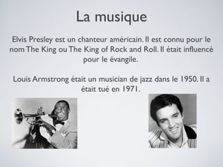La musique
Elvis Presley est un chanteur américain. Il est connu pour le
nom The King ou The King of Rock and Roll. Il était influencé
pour le évangile.
Louis Armstrong était un musician de jazz dans le 1950. Il a
était tué en 1971.

 