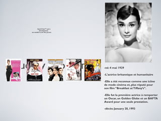 QuickTime™ and a
decompressor
are needed to see this picture.

Audrey hepburn

-né: 4 mai 1929
-L'actrice britannique et humanitaire
-Elle a été reconnue comme une icône
de mode cinéma et, plus réputé pour
son film “Breakfast at Tiffany’s”.
-Elle fut la première actrice à remporter
un Oscar, un Golden Globe et un BAFTA
Award pour une seule prestation.
-décès: January 20, 1993

 