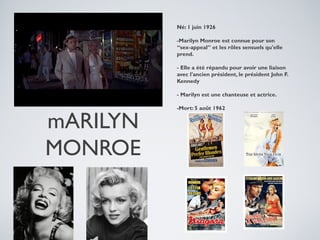Né: 1 juin 1926
-Marilyn Monroe est connue pour son
“sex-appeal” et les rôles sensuels qu'elle
prend.
- Elle a été répandu pour avoir une liaison
avec l'ancien président, le président John F.
Kennedy
- Marilyn est une chanteuse et actrice.

mARILYN
MONROE

-Mort: 5 août 1962

 