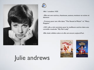 -Né: 1 octobre 1935
- Elle est une actrice, chanteuse, auteur, metteur en scène et
danseur.
- Connue pour son rôle dans "The Sound of Music" et "Mary
Poppins"
-1957, elle a été nominée pour la meilleure actrice dans une
comédie musicale "My Fair Lady"
-Elle était célèbre alors et elle est encore aujourd'hui.

Julie andrews

 