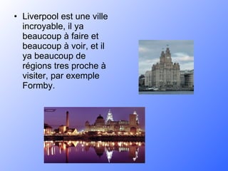 Liverpool est une ville incroyable, il ya beaucoup à faire et beaucoup à voir, et il ya beaucoup de régions tres proche à visiter, par exemple Formby. 
