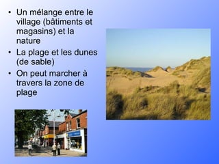 Un mélange entre le village (bâtiments et magasins) et la nature La plage et les dunes (de sable) On peut marcher à travers la zone de plage 