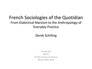 French Sociologies of the Quotidian
From Dialectical Marxism to the Anthropology of
               Everyday Practice

                Derek Schilling



                      Hande Işık
                         METU
               ID 501 Literature Review
                   March 20th, 2012
 