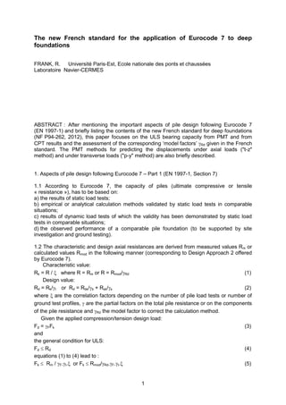 1
The new French standard for the application of Eurocode 7 to deep
foundations
FRANK, R. Université Paris-Est, Ecole nationale des ponts et chaussées
Laboratoire Navier-CERMES
ABSTRACT : After mentioning the important aspects of pile design following Eurocode 7
(EN 1997-1) and briefly listing the contents of the new French standard for deep foundations
(NF P94-262, 2012), this paper focuses on the ULS bearing capacity from PMT and from
CPT results and the assessment of the corresponding „model factors‟ Rd given in the French
standard. The PMT methods for predicting the displacements under axial loads ("t-z"
method) and under transverse loads ("p-y" method) are also briefly described.
1. Aspects of pile design following Eurocode 7 – Part 1 (EN 1997-1, Section 7)
1.1 According to Eurocode 7, the capacity of piles (ultimate compressive or tensile
« resistance »), has to be based on:
a) the results of static load tests;
b) empirical or analytical calculation methods validated by static load tests in comparable
situations;
c) results of dynamic load tests of which the validity has been demonstrated by static load
tests in comparable situations;
d) the observed performance of a comparable pile foundation (to be supported by site
investigation and ground testing).
1.2 The characteristic and design axial resistances are derived from measured values Rm or
calculated values Rmod in the following manner (corresponding to Design Approach 2 offered
by Eurocode 7).
Characteristic value:
Rk = R /  where R = Rm or R = Rmod/Rd (1)
Design value:
Rd = Rk/t or Rd = Rbk/b + Rsk/s (2)
where  are the correlation factors depending on the number of pile load tests or number of
ground test profiles,  are the partial factors on the total pile resistance or on the components
of the pile resistance and Rd the model factor to correct the calculation method.
Given the applied compression/tension design load:
Fd = FFk (3)
and
the general condition for ULS:
Fd  Rd (4)
equations (1) to (4) lead to :
Fk  Rm / F.t. or Fk  Rmod/Rd.F.t. (5)
 