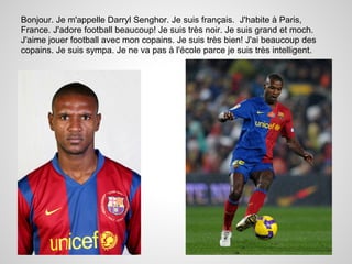 Bonjour. Je m'appelle Darryl Senghor. Je suis français. J'habite à Paris,
France. J'adore football beaucoup! Je suis très noir. Je suis grand et moch.
J'aime jouer football avec mon copains. Je suis très bien! J'ai beaucoup des
copains. Je suis sympa. Je ne va pas à l'école parce je suis très intelligent.
 