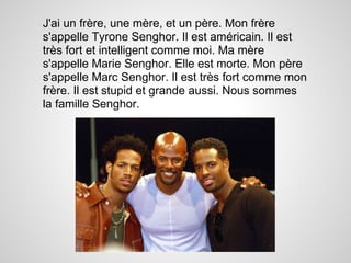 J'ai un frère, une mère, et un père. Mon frère
s'appelle Tyrone Senghor. Il est américain. Il est
très fort et intelligent comme moi. Ma mère
s'appelle Marie Senghor. Elle est morte. Mon père
s'appelle Marc Senghor. Il est très fort comme mon
frère. Il est stupid et grande aussi. Nous sommes
la famille Senghor.
 