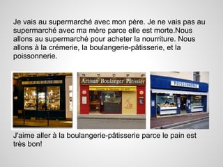 Je vais au supermarché avec mon père. Je ne vais pas au
supermarché avec ma mère parce elle est morte.Nous
allons au supermarché pour acheter la nourriture. Nous
allons à la crémerie, la boulangerie-pâtisserie, et la
poissonnerie.




J'aime aller à la boulangerie-pâtisserie parce le pain est
très bon!
 