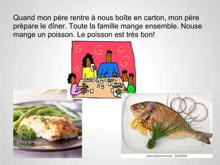 Quand mon père rentre à nous boîte en carton, mon père
prèpare le dîner. Toute la famille mange ensemble. Nouse
mange un poisson. Le poisson est très bon!
 