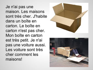 Je n'ai pas une
maison. Les maisons
sont très cher. J'habite
dans un boîte en
carton. Le boîte en
carton n'est pas cher.
Mon boîte en carton
est très petit. Je n'ai
pas une voiture aussi.
Les voiture sont très
cher comment les
maisons!
 