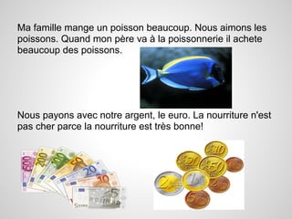 Ma famille mange un poisson beaucoup. Nous aimons les
poissons. Quand mon père va à la poissonnerie il achete
beaucoup des poissons.




Nous payons avec notre argent, le euro. La nourriture n'est
pas cher parce la nourriture est très bonne!
 