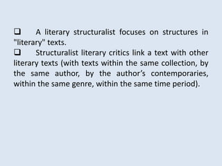       A literary structuralist focuses on structures in
"literary" texts.
      Structuralist literary critics link a text with other
literary texts (with texts within the same collection, by
the same author, by the author’s contemporaries,
within the same genre, within the same time period).
 