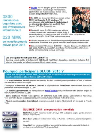  SLUSH est l’un des plus grands événements
mondiaux dédiés aux start-ups internationales.
SLUSH attire les investisseurs du monde entier,
avec un axe particulier vers l’Asie.
 En 2014, cet événement à but non-lucratif a réuni
14 000 participants, 1 400 start-ups, 750
investisseurs internationaux de haut niveau et
les plus grands médias, tels que BBC, Tech
Crunch, AFP, The Economist, etc.
 Pendant 2 jours, SLUSH organise une série de
conférences avec des speakers du monde entier. Il
se tient également un concours de pitch « SLUSH 100 » qui a offert au
gagnant de SLUSH 2014 500K€ en investissements.
 SLUSH propose un outil de matchmaking pour organiser des rendez-vous
investisseurs individuels, ansi que de nombreux workshop et tables rondes.
 Les principales thématiques de SLUSH : industrie des jeux, divertissement,
B2B SaaS, healthtech, éducation, cleantech, internet industriel, internet des
objets, entrepreneurship social, e-commerce.
 Un stand individuel de 4m2 pendant une journée. Accès à un stand garanti par la French Tech, d’habitude
sur sélection et facturé 1600€/jour.
 Inscription au concours de pitchs SLUSH 100 et organisation de rendez-vous investisseurs avec l’outil
performant de matchmaking de SLUSH.
 Un coaching personnalisé par notre partenaire Arctic Startup pour perfectionner votre pitch en anglais et
tirer un profit maximal de SLUSH.
 Soirée exclusive French Tech organisée en partenariat avec Arctic Startup. Cet événement networking
vous permettra d’avoir un accès direct aux investisseurs et journalistes invités à la soirée.
 Plan de communication international en amont, pendant et après l’événement, en lien avec la French
Tech.
SLUSH(S) 2015 : une promotion mondiale
SLUSH Asia, la 2
ème
maison de SLUSH, à Tokyo. 3000 participants. Le plus grand évènement
de Slush hors Finlande.
Slush Down Under, un bout de Silicon Valley en Australie : conférences, salons et compétition
de pitch.
Slush PLAY, un évènement dédié au gaming et à la réalité virtuelle, organisé à Reykjavik, à
mi-distance entre Helsinki et l’Amérique du Nord.
Les principales thématiques de SLUSH 2015 :
Gaming, virtual reality, entertainment, B2B SaaS, healthtech, éducation, cleantech, Industrie 4.0,
internet des objets, social entrepreneurship et e-commerce.
Grâce à la délégation French Tech, profitez d’une visibilité exceptionnelle pour accéder aux
marchés asiatiques et nordiques. Votre offre inclut :
Pourquoi participer à SLUSH 2015 ?
rendez-vous
organisés avec
des investisseurs
internationaux
220 MM€
en investissements
prévus pour 2015
3800
 