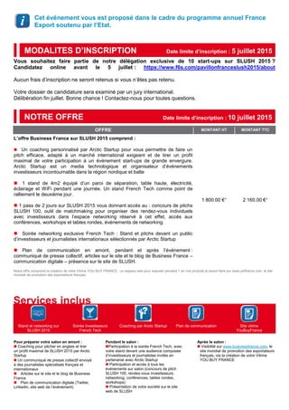 Cet événement vous est proposé dans le cadre du programme annuel France
Export soutenu par l’Etat.
Vous souhaitez faire partie de notre délégation exclusive de 10 start-ups sur SLUSH 2015 ?
Candidatez online avant le 5 juillet : https://www.f6s.com/pavillonfranceslush2015/about
Aucun frais d’inscription ne seront retenus si vous n’êtes pas retenu.
Votre dossier de candidature sera examiné par un jury international.
Délibération fin juillet. Bonne chance ! Contactez-nous pour toutes questions.
OFFRE MONTANT HT MONTANT TTC
L’offre Business France sur SLUSH 2015 comprend :
Un coaching personnalisé par Arctic Startup pour vous permettre de faire un
pitch efficace, adapté à un marché international exigeant et de tirer un profit
maximal de votre participation à un évènement start-ups de grande envergure.
Arctic Startup est un media technologique et organisateur d’événements
investisseurs incontournable dans la région nordique et balte
1 stand de 4m2 équipé d’un paroi de séparation, table haute, électricité,
éclairage et WiFi pendant une journée. Un stand French Tech comme point de
ralliement le deuxième jour.
 1 pass de 2 jours sur SLUSH 2015 vous donnant accès au : concours de pitchs
SLUSH 100, outil de matchmaking pour organiser des rendez-vous individuels
avec investisseurs dans l’espace networking réservé à cet effet, accès aux
conférences, workshops et tables rondes, événements de networking.
Soirée networking exclusive French Tech : Stand et pitchs devant un public
d’investisseurs et journalistes internationaux sélectionnés par Arctic Startup
Plan de communication en amont, pendant et après l’événement :
communiqué de presse collectif, articles sur le site et le blog de Business France –
communication digitale – présence sur le site de SLUSH.
1 800.00 €* 2 160.00 €*
Notre offre comprend la création de votre Vitrine YOU BUY FRANCE : un espace web pour exposer pendant 1 an vos produits et savoir-faire sur www.ubifrance.com, le site
mondial de promotion des exportateurs français.
Stand et networking sur
SLUSH 2015
Soirée investisseurs
French Tech
Coaching par Arctic Startup Plan de communication Site vitrine
YouBuyFrance
Pour préparer votre salon en amont :
 Coaching pour pitcher en anglais et tirer
un profit maximal de SLUSH 2015 par Arctic
Startup
Un communiqué de presse collectif envoyé
à des journalistes spécialisés français et
internationaux
Articles sur le site et le blog de Business
France
Plan de communication digitale (Twitter,
Linkedin, site web de l’événement)
Pendant le salon :
Participation à la soirée French Tech, avec
votre stand devant une audience composée
d’investisseurs et journalistes invités en
partenariat avec Arctic Startup
 Participation et accès à tous les
événements sur salon (concours de pitch
SLUSH 100, rendez-vous investisseurs,
networking, conférences, tables rondes,
workshops)
 Présentation de votre société sur le site
web de SLUSH
Après le salon :
 Visibilité sur www.businessfrance.com, le
site mondial de promotion des exportateurs
français, via la création de votre Vitrine
YOU BUY FRANCE
NOTRE OFFRE Date limite d’inscription : 10 juillet 2015
Services inclus
MODALITES D’INSCRIPTION Date limite d’inscription : 5 juillet 2015
 
