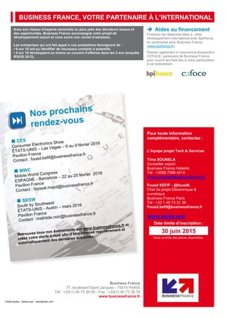 BUSINESS FRANCE, VOTRE PARTENAIRE À L’INTERNATIONAL
Avec son réseau d’experts sectoriels au plus près des décideurs locaux et
des opportunités, Business France accompagne votre projet de
développement export et vous ouvre son carnet d’adresses.
Les entreprises qui ont fait appel à nos prestations témoignent de :
• 8 sur 10 ont pu identifier de nouveaux contacts à potentiel.
• 4 sur 10 développent au moins un courant d’affaires dans les 2 ans (enquête
IPSOS 2013).
 Aides au financement
Financez les dépenses liées à votre
développement international avec Bpifrance,
en partenariat avec Business France
(www.bpifrance.fr).
Pensez également à l’assurance prospection
COFACE, partenaire de Business France,
pour couvrir les frais liés à votre participation
à cet événement.
Business France
77, boulevard Saint Jacques - 75014 PARIS
Tél : +33(1) 40 73 30 00 - Fax : +33(1) 40 73 39 79
www.businessfrance.fr
Crédit photos : fotolia.com - istockphoto.com
Pour toute information
complémentaire, contactez :
L’équipe projet Tech & Services
Tiina SOUNELA
Conseiller export
Business France Helsinki
Tél : +3589 7599 4514
tiina.sounela@businessfrance.fr
Foued KEFIF - @fouedk
Chef de projet Electronique &
numérique
Business France Paris
Tél : +33 1 40 73 31 39
Foued.kefif@businessfrance.fr
www.slush.org
Date limite d’inscription :
Dans la limite des places disponibles.
30 juin 2015
 