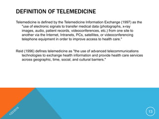 DEFINITION OF TELEMEDICINE
Telemedicine is defined by the Telemedicine Information Exchange (1997) as the
"use of electronic signals to transfer medical data (photographs, x-ray
images, audio, patient records, videoconferences, etc.) from one site to
another via the Internet, Intranets, PCs, satellites, or videoconferencing
telephone equipment in order to improve access to health care."
Reid (1996) defines telemedicine as "the use of advanced telecommunications
technologies to exchange health information and provide health care services
across geographic, time, social, and cultural barriers."
13
 