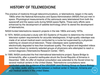 HISTORY OF TELEMEDICINE
The practice of medicine through telecommunications, or telemedicine, began in the early
1960s when the National Aeronautics and Space Administration (NASA) first put men in
space. Physiological measurements of the astronauts were telemetered from both the
spacecraft and the space suits during NASA space flights. These early efforts were
enhanced by the development of satellite technology which fo stered the development
of telemedicine.
NASA funded telemedicine research projects in the late 1960s and early 1970s.
In 1974, NASA conducted a study with SCI Systems of Houston to determine the minimal
television system requirements for accurate telediagnosis. A high-quality videotape was
made of an actual medical exam conducted by a nurse but supervised by a physician
watching on closed-circuit television. These videotapes were systematically
electronically degraded to less than broadcast quality. The original and degraded videos
were then shown to randomly selected groups of physicians who attempted to reach a
correct diagnosis (Telemedicine Research Center, 1997).
In 1989, NASA conducted the first international telemedicine project, Space Bridge to
Armenia/Ufa, after a powerful earthquake struck the Soviet Republic of Armenia in
December 1988. An offer of medical consultation was extended to the Soviet Union by
several medical centers in the United States. Telemedicine consultations were
conducted under the guidance of the US/USSR Joint Working Group on Space Biology
using video, audio, and facsimile between a medical center in Yerevan, Armenia and
four medical centers in the United States. 14
 