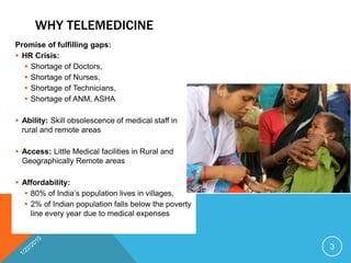 WHY TELEMEDICINE
Promise of fulfilling gaps:
 HR Crisis:
 Shortage of Doctors,
 Shortage of Nurses,
 Shortage of Technicians,
 Shortage of ANM, ASHA
 Ability: Skill obsolescence of medical staff in
rural and remote areas
 Access: Little Medical facilities in Rural and
Geographically Remote areas
 Affordability:
 80% of India’s population lives in villages,
 2% of Indian population falls below the poverty
line every year due to medical expenses
3
 