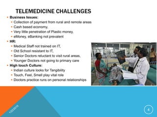 TELEMEDICINE CHALLENGES
 Business Issues:
 Collection of payment from rural and remote areas
 Cash based economy,
 Very little penetration of Plastic money,
 eMoney, eBanking not prevalent
 HR:
 Medical Staff not trained on IT,
 Old School resistant to IT,
 Senior Doctors reluctant to visit rural areas,
 Younger Doctors not going to primary care
 High touch Culture:
 Indian culture looks for Tangibility
 Touch, Feel, Smell play vital role
 Doctors practice runs on personal relationships
4
 